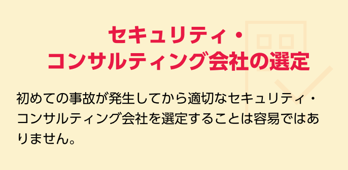 セキュリティ・コンサルティング会社の選定　初めての事故が発生してから適切なセキュリティ・コンサルティング会社を選定することは容易ではありません。