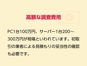 高額な調査費用　PC1台100万円、サーバー1台200～300万円が相場といわれています。初取引の業者による見積もりの妥当性の確認も必要です。