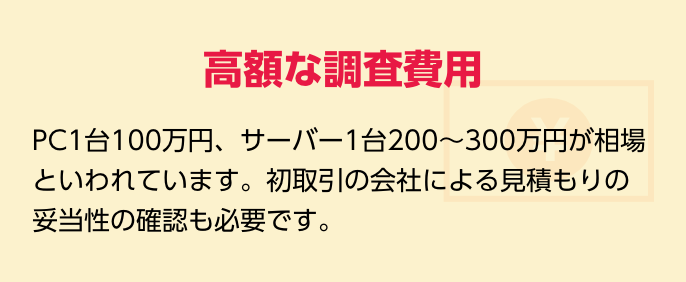 高額な調査費用　PC1台100万円、サーバー1台200～300万円が相場といわれています。初取引の業者による見積もりの妥当性の確認も必要です。