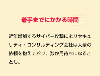着手までにかかる時間　近年増加するサイバー攻撃によりセキュリティ・コンサルティング会社は大量の依頼を抱えており、数か月待ちになることも。