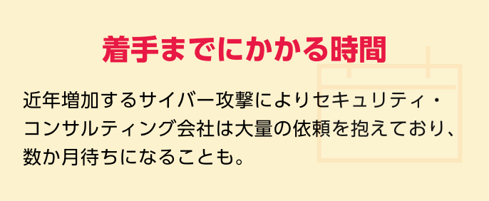 着手までにかかる時間　近年増加するサイバー攻撃によりセキュリティ・コンサルティング会社は大量の依頼を抱えており、数か月待ちになることも。