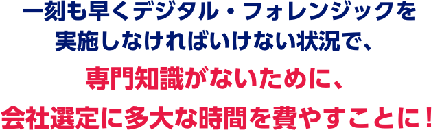 一刻も早くデジタル・フォレンジックを実施しなければいけない状況で、専門知識がないために、会社選定に多大な時間を費やすことに！