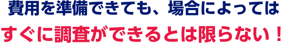費用を準備できても、場合によってはすぐに調査できるとは限らない！