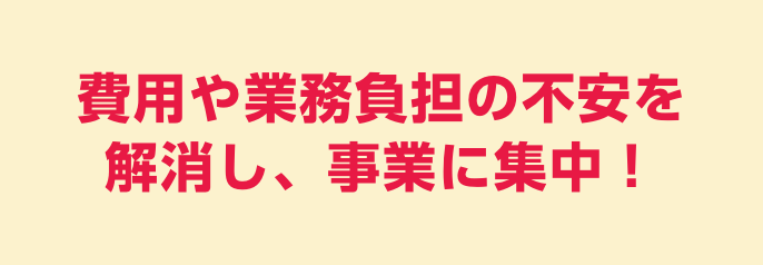 費用や業務負担の不安を解消し、事業に集中！