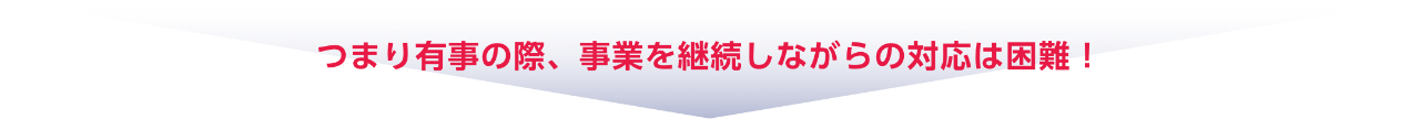 つまり有事の際、事業を継続しながらの対応は困難！