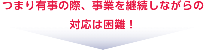 つまり有事の際、事業を継続しながらの対応は困難！