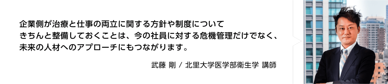 企業側が治療と仕事の両立に関する方針や制度についてきちんと整備しておくことは、今の社員に対する危機管理だけでなく、未来の人材へのアプローチにもつながります。　武藤 剛　北里大学医学部衛生学 講師