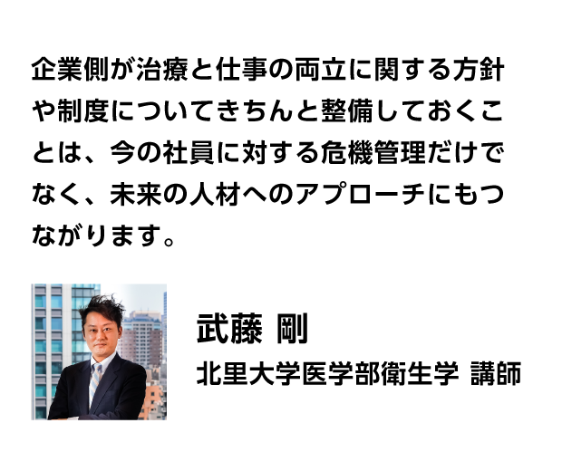 企業側が治療と仕事の両立に関する方針や制度についてきちんと整備しておくことは、今の社員に対する危機管理だけでなく、未来の人材へのアプローチにもつながります。　武藤 剛　北里大学医学部衛生学 講師