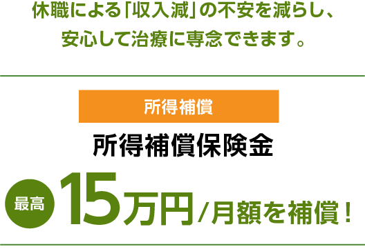 休職による「収入減」の不安を減らし、安心して治療に専念できます。　所得補償 所得補償保険金最高15万円/月額を補償！