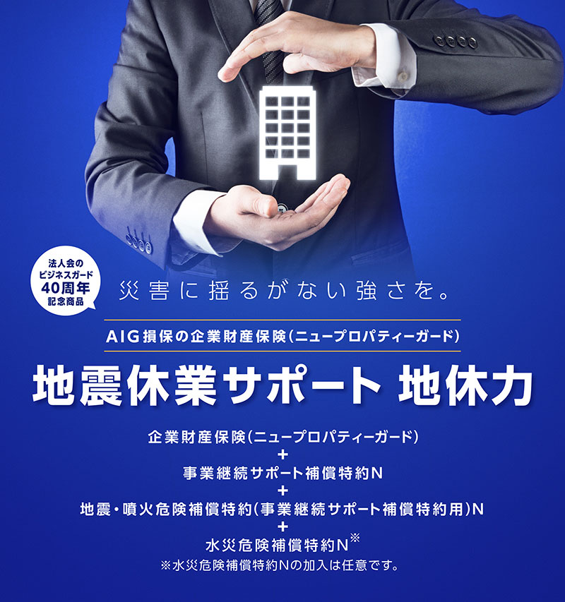 災害に揺るがない強さを。 法人会のビジネスガード40周年記念商品　AIG損保の企業財産保険（ニュープロパティーガード）地震休業サポート 地休力　企業財産保険（ニュープロパティーガード）＋事業継続サポート補償特約N＋地震・噴火危険補償特約（事業継続サポート補償特約用）N＋水災危険補償特約N※　※水災危険補償特約Nの加入は任意です。