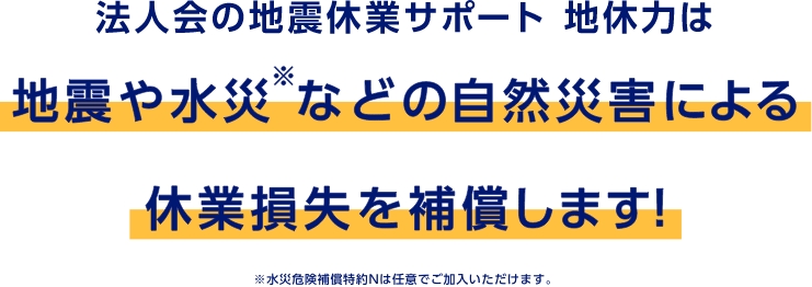 法人会の地震休業サポート 地休力は地震や水災※などの自然災害による休業損失を補償します！　※水災危険補償特約Nは任意でご加入いただけます。