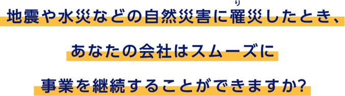 地震や水災などの自然災害に罹災したとき、あなたの会社はスムーズに事業を継続することができますか？