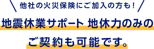 他社の火災保険にご加入の方も！　地震休業サポート 地休力のみのご契約も可能です。