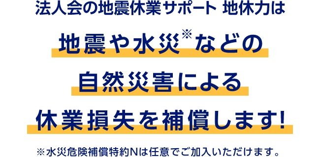 法人会の地震休業サポート 地休力は地震や水災※などの自然災害による休業損失を補償します！　※水災危険補償特約Nは任意でご加入いただけます。