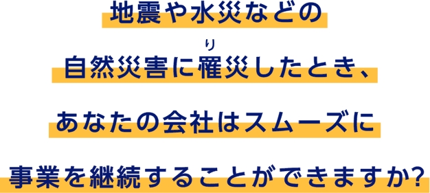 地震や水災などの自然災害に罹災したとき、あなたの会社はスムーズに事業を継続することができますか？