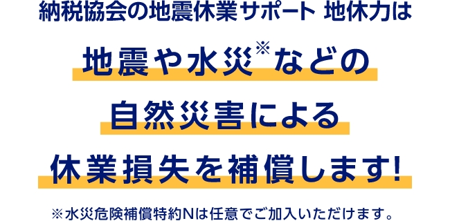 納税協会の地震休業サポート 地休力は地震や水災※などの自然災害による休業損失を補償します！　※水災危険補償特約Nは任意でご加入いただけます。