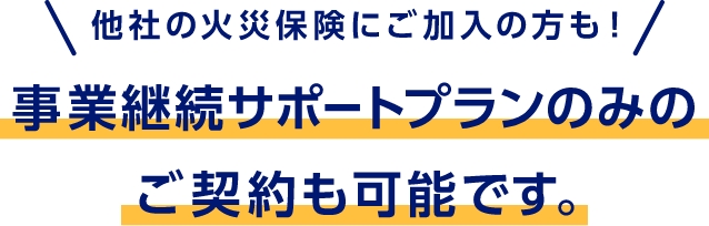 他社の火災保険にご加入の方も！　事業継続サポートプランのみのご契約も可能です。