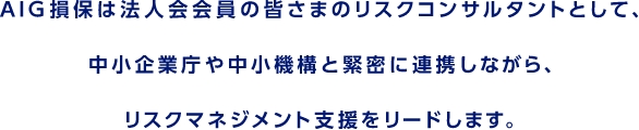 AIG損保は法人会会員の皆さまのリスクコンサルタントとして、  中⼩企業庁や中⼩機構と緊密に連携しながら、  リスクマネジメント⽀援をリードします。