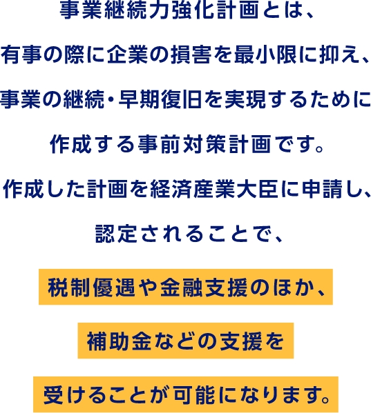 事業継続力強化計画とは、有事の際に企業の損害を最小限に抑え、事業の継続・早期復旧を実現するために作成する事前対策計画です。作成した計画を経済産業大臣に申請し、認定されることで、税制優遇や金融支援のほか、補助金などの支援を受けることが可能になります。