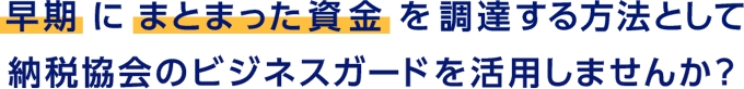 早期にまとまった資金を調達する方法として納税協会のビジネスガードを活用しませんか？