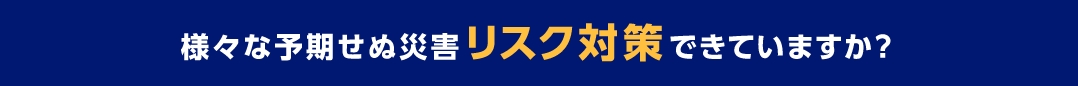 様々な予期せぬ災害リスク対策できていますか？