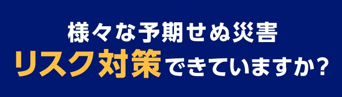 様々な予期せぬ災害リスク対策できていますか？