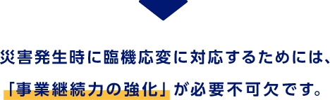 災害発生時に臨機応変に対応するためには、「事業継続力の強化」が必要不可欠です。