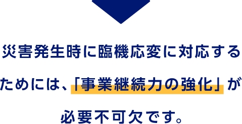 災害発生時に臨機応変に対応するためには、「事業継続力の強化」が必要不可欠です。