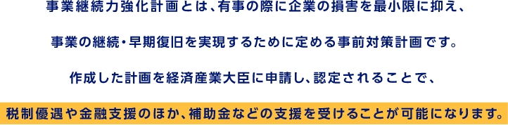 事業継続力強化計画とは、有事の際に企業の損害を最小限に抑え、事業の継続・早期復旧を実現するために定める事前対策計画です。作成した計画を経済産業大臣に申請し、認定されることで、税制優遇や金融支援のほか、補助金などの支援を受けることが可能になります。