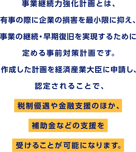 事業継続力強化計画とは、有事の際に企業の損害を最小限に抑え、事業の継続・早期復旧を実現するために定める事前対策計画です。作成した計画を経済産業大臣に申請し、認定されることで、税制優遇や金融支援のほか、補助金などの支援を受けることが可能になります。