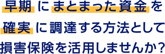 早期にまとまった資金を確実に調達する方法として損害保険を活用しませんか？