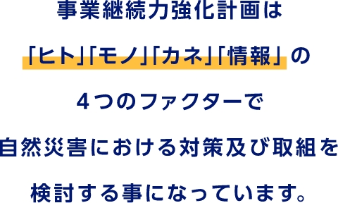 事業継続力強化計画は「ヒト」「モノ」「カネ」「情報」の4つのファクターで自然災害における対策及び取組を検討する事になっています。