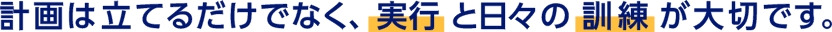 計画は立てるだけでなく、実行と日々の訓練が大切です。