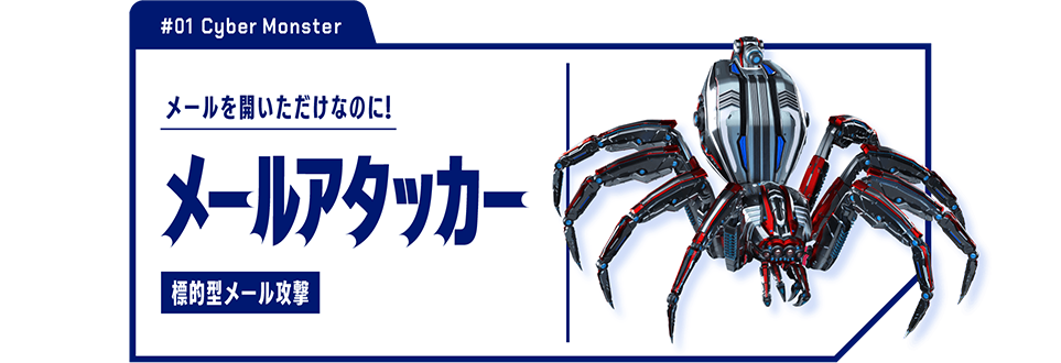 #01 Cyber Monster　メールを開いただけなのに！　メールアタッカー 標準型メール攻撃