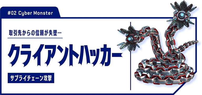 #02 Cyber Monster　取引先からの信頼が失墜…　クライアントハッカー サプライチェーン攻撃