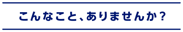 こんなこと、ありませんか？