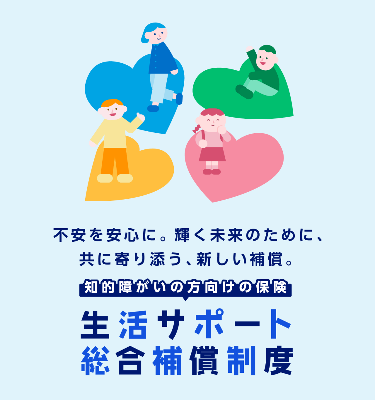 不安を安心に。輝く未来のために、共に寄り添う、新しい補償。　知的障がいの方向けの保険 生活サポート総合補償制度