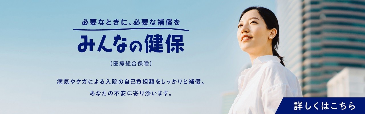 必要なときに、必要な補償を　みんなの健保（医療総合保険）　病気やケガによる入院の自己負担額をしっかりと補償。あなたの不安に寄り添います。　詳しくはこちら