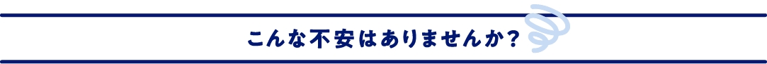 こんな不安はありませんか？