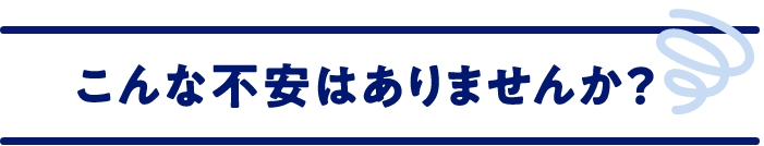 こんな不安はありませんか？