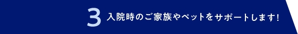 3 入院時のご家族やペットをサポートします！