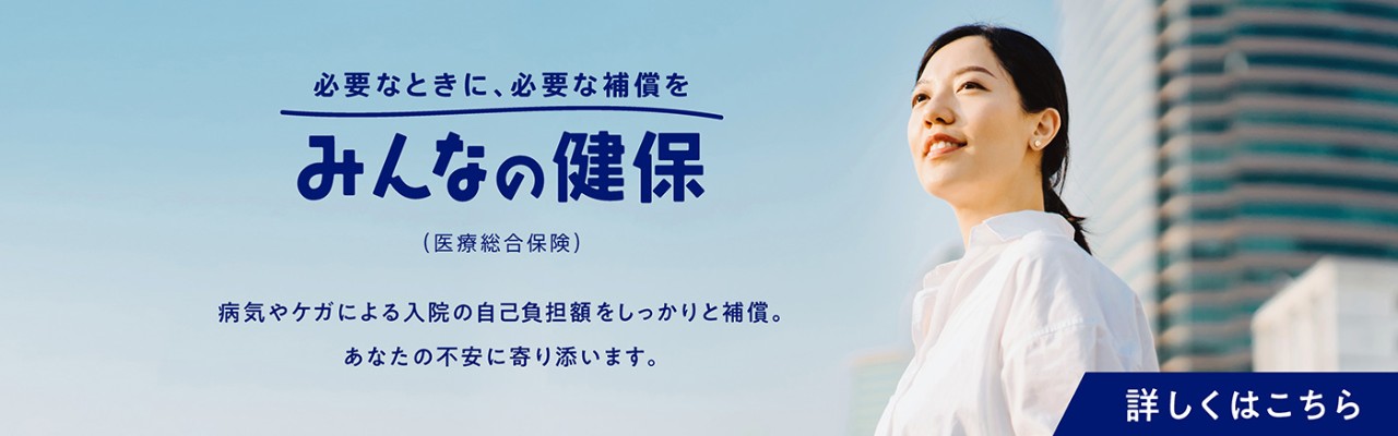 必要なときに、必要な補償を　みんなの健保（医療総合保険）　病気やケガによる入院の自己負担額をしっかりと補償。あなたの不安に寄り添います。　詳しくはこちら
