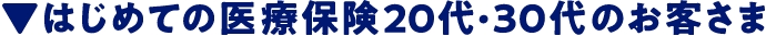 ▼はじめての医療保険20代・30代のお客さま