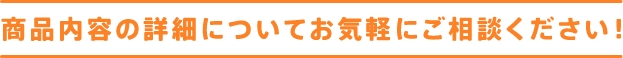 商品内容の詳細についてお気軽にご相談ください！