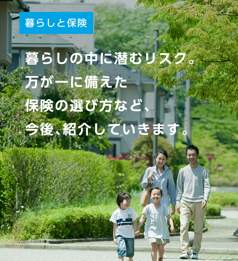 暮らしの中に潜むリスク。万が一に備えた保険の選び方など、今後、紹介していきます。