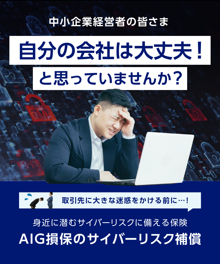 中小企業経営者の皆さま　自分の会社は大丈夫！と思っていませんか？　取引先に大きな迷惑をかける前に…！身近に潜むサイバーリスクに備える保険 AIG損保のサイバーリスク補償