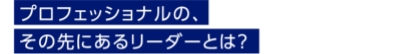 プロフェッショナルの、その先にあるリーダーとは？