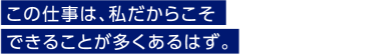 この仕事は、私だからこそできることが多くあるはず。