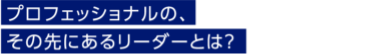 プロフェッショナルの、その先にあるリーダーとは？