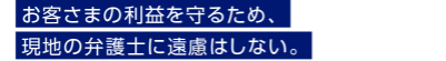 お客さまの利益を守るため、現地の弁護士に遠慮はしない。